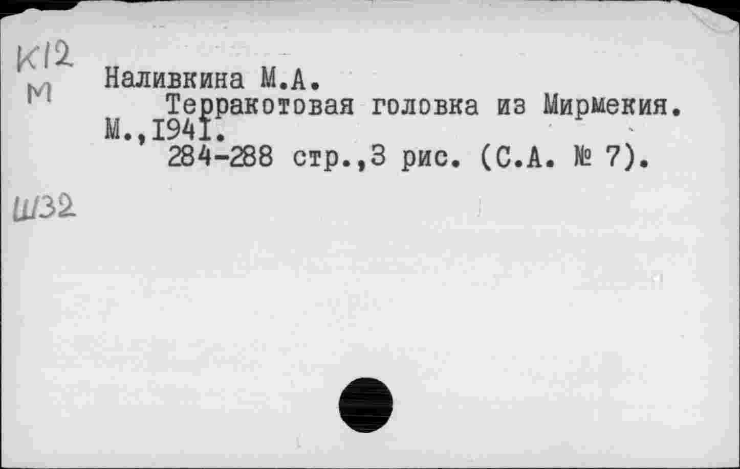 ﻿м
Наливкина М.А.
Терракотовая головка из Мирмекия
М.,І94Ї.	’
284-288 стр.,З рис. (С.А. № 7).
U/32L